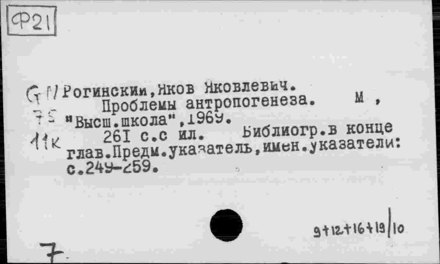 ﻿Ф2І
(7 Г7Рогинским,яков Яковлевич.
Проблемы антропогенеза. М , 7 - “Высш.школа”,196у.
4t«	261 с.с ил. Ьиблиогр.в конце
глав.Предм.указатель,имен.указатели: с.24У-^59.
ЗШііНіз ю